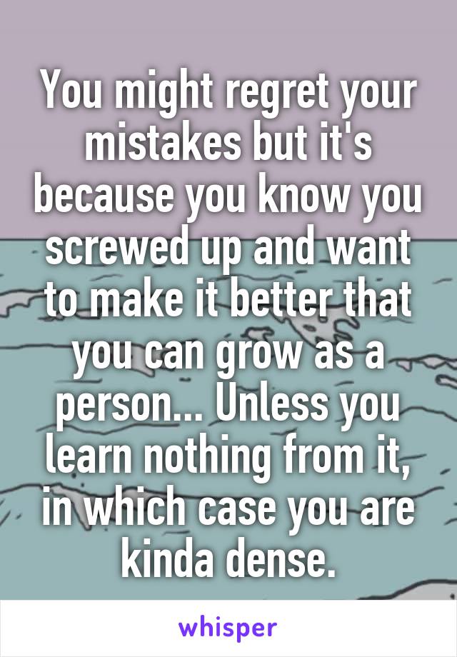 You might regret your mistakes but it's because you know you screwed up and want to make it better that you can grow as a person... Unless you learn nothing from it, in which case you are kinda dense.