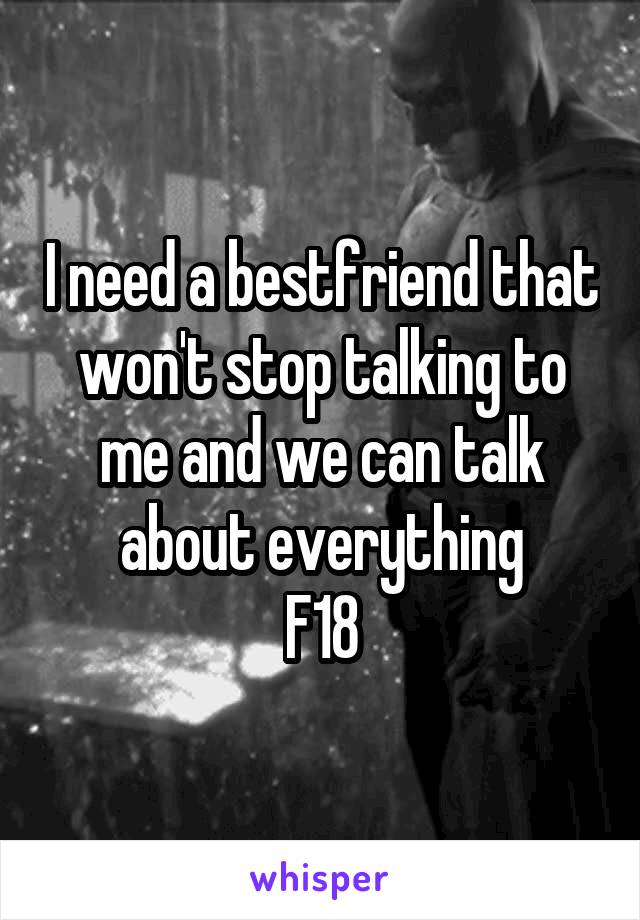 I need a bestfriend that won't stop talking to me and we can talk about everything
F18