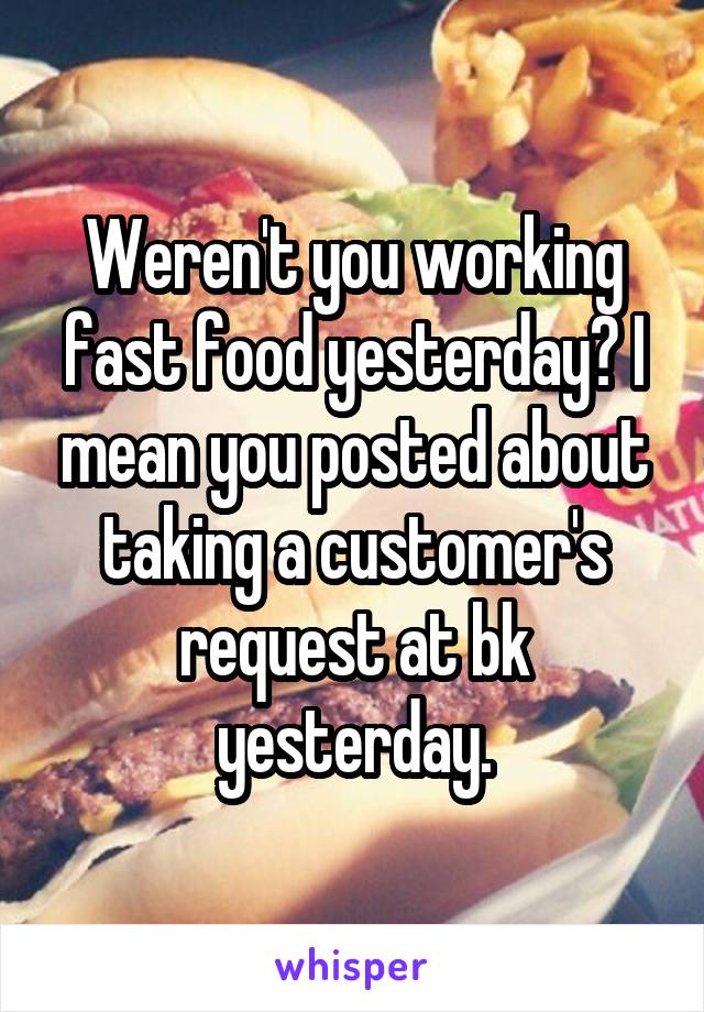 Weren't you working fast food yesterday? I mean you posted about taking a customer's request at bk yesterday.