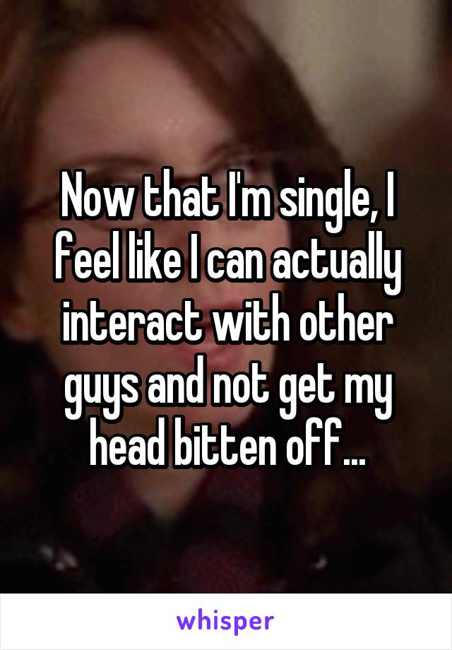 Now that I'm single, I feel like I can actually interact with other guys and not get my head bitten off...
