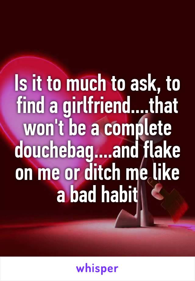 Is it to much to ask, to find a girlfriend....that won't be a complete douchebag....and flake on me or ditch me like a bad habit