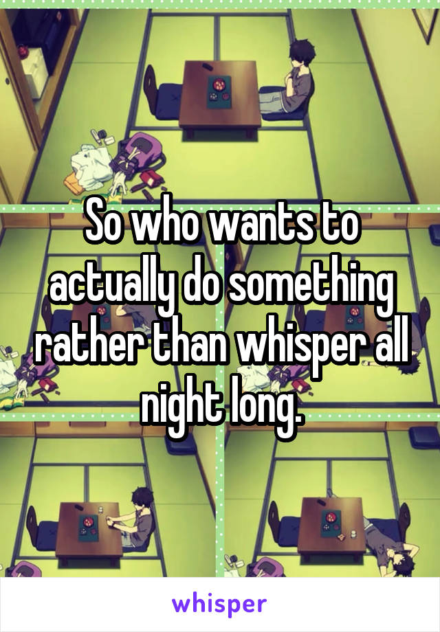 So who wants to actually do something rather than whisper all night long.