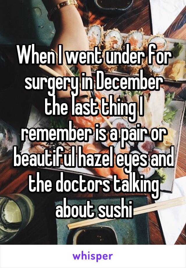 When I went under for surgery in December the last thing I remember is a pair or beautiful hazel eyes and the doctors talking about sushi