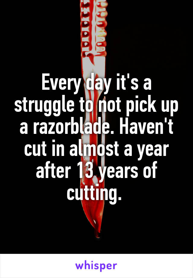 Every day it's a struggle to not pick up a razorblade. Haven't cut in almost a year after 13 years of cutting. 