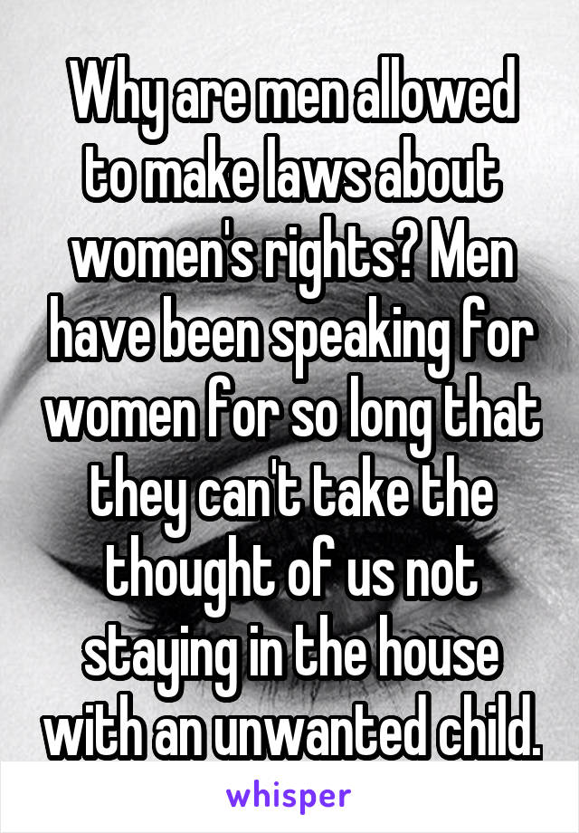Why are men allowed to make laws about women's rights? Men have been speaking for women for so long that they can't take the thought of us not staying in the house with an unwanted child.