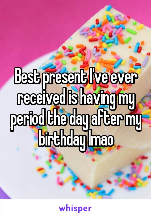 Best present I've ever received is having my period the day after my birthday lmao