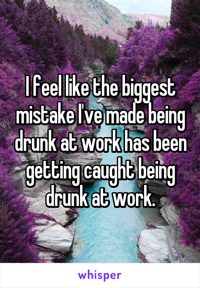 I feel like the biggest mistake I've made being drunk at work has been getting caught being drunk at work.