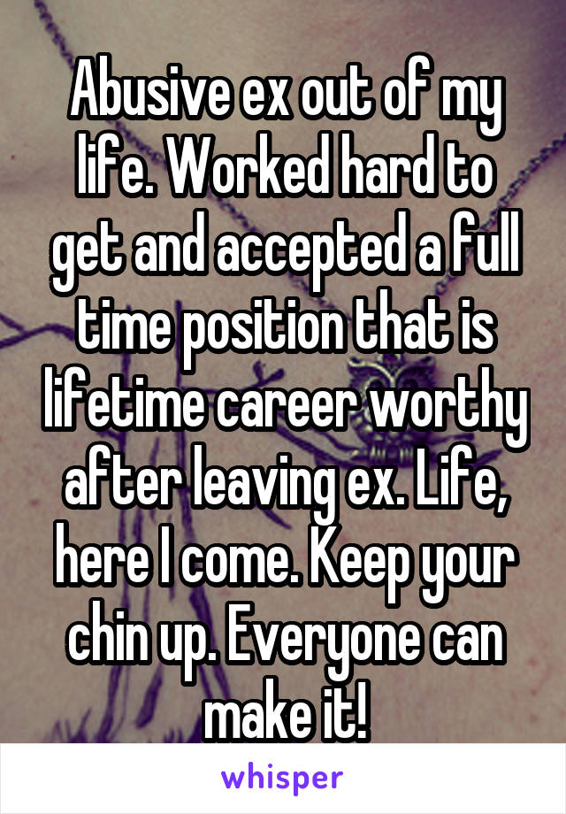 Abusive ex out of my life. Worked hard to get and accepted a full time position that is lifetime career worthy after leaving ex. Life, here I come. Keep your chin up. Everyone can make it!