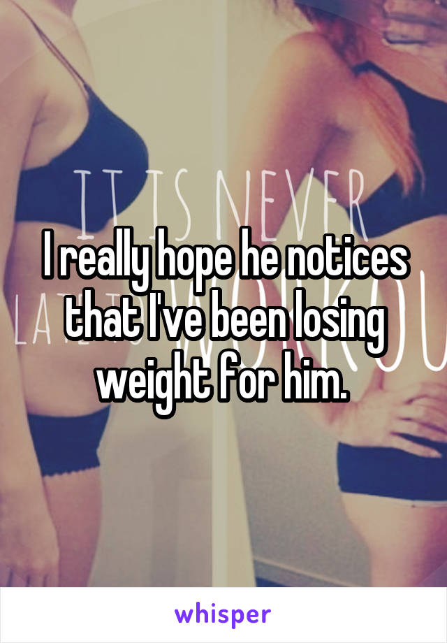 I really hope he notices that I've been losing weight for him. 
