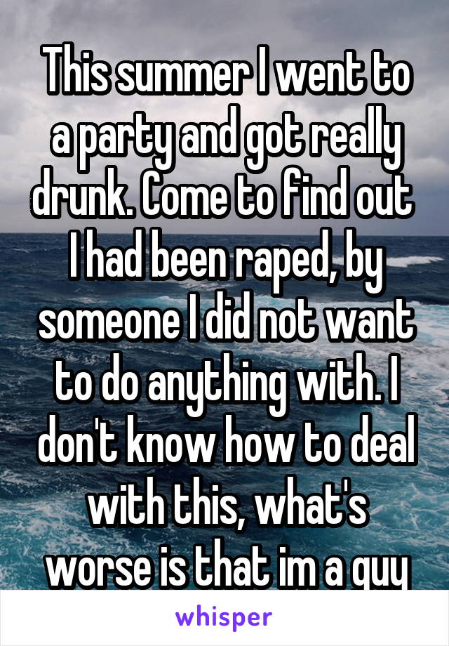 This summer I went to a party and got really drunk. Come to find out  I had been raped, by someone I did not want to do anything with. I don't know how to deal with this, what's worse is that im a guy