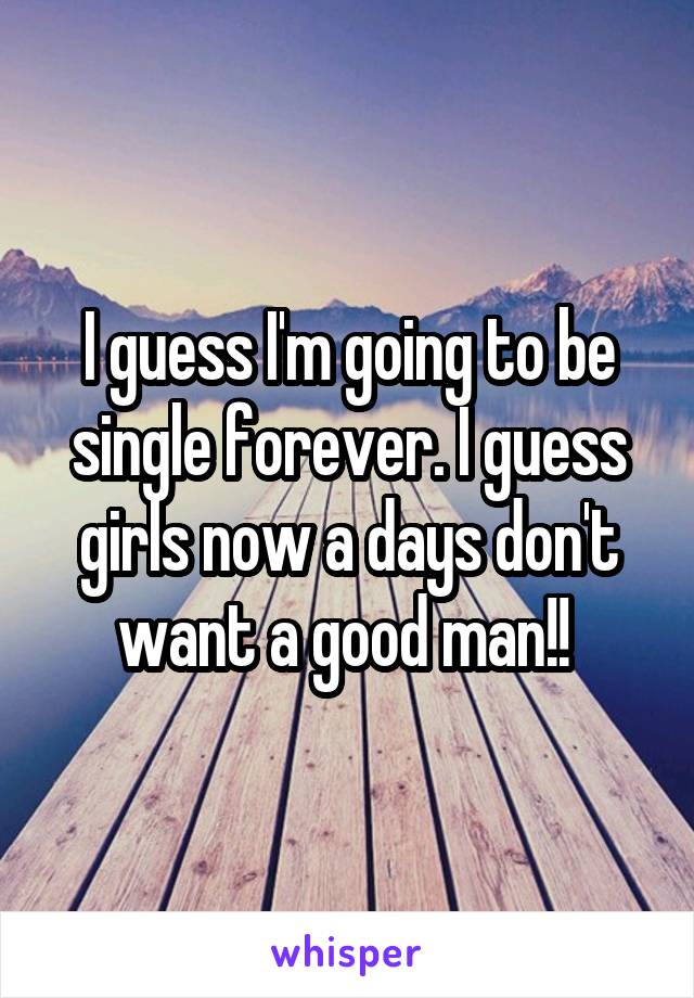 I guess I'm going to be single forever. I guess girls now a days don't want a good man!! 