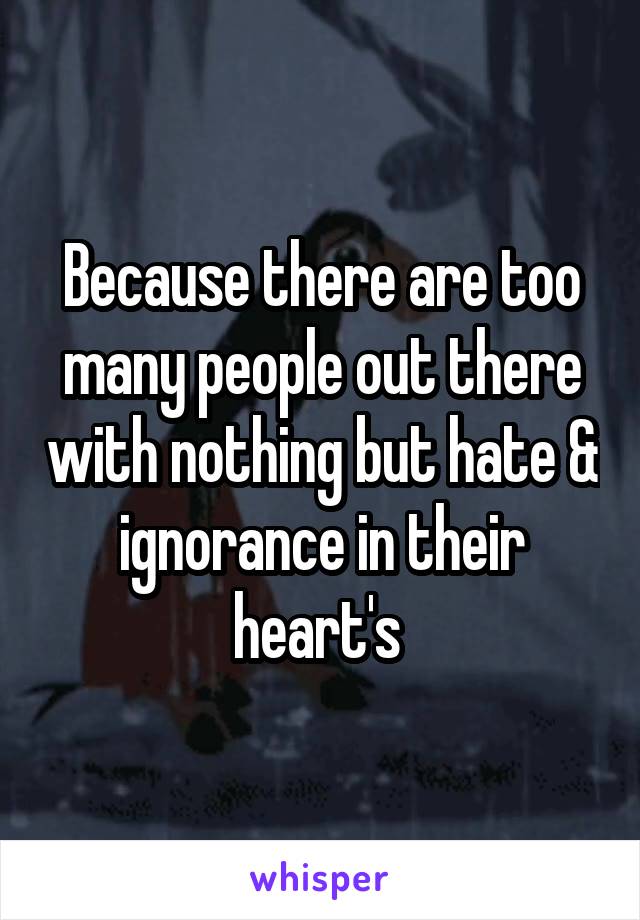 Because there are too many people out there with nothing but hate & ignorance in their heart's 