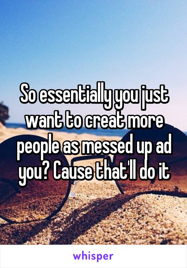 So essentially you just want to creat more people as messed up ad you? Cause that'll do it