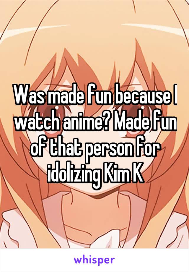 Was made fun because I watch anime? Made fun of that person for idolizing Kim K