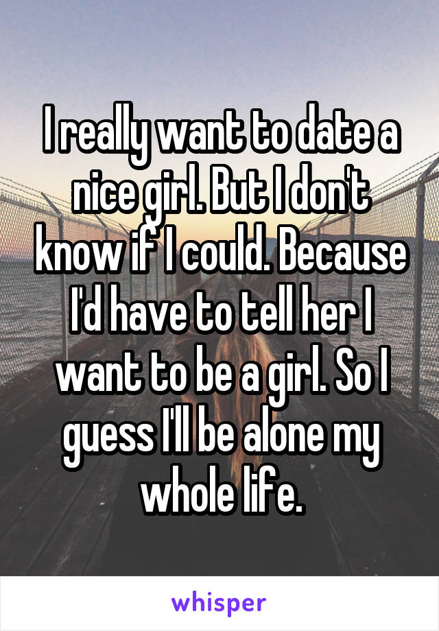 I really want to date a nice girl. But I don't know if I could. Because I'd have to tell her I want to be a girl. So I guess I'll be alone my whole life.