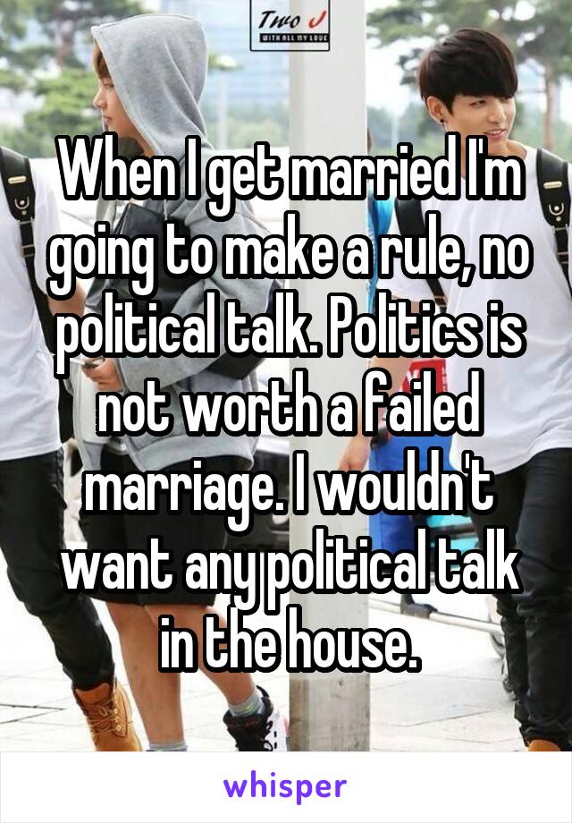 When I get married I'm going to make a rule, no political talk. Politics is not worth a failed marriage. I wouldn't want any political talk in the house.