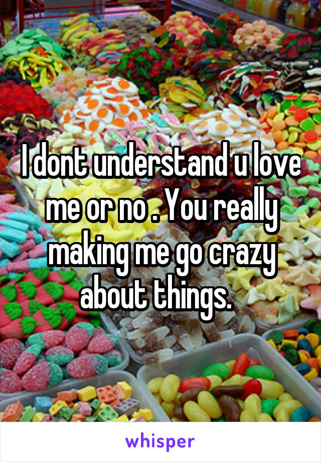I dont understand u love me or no . You really making me go crazy about things.  