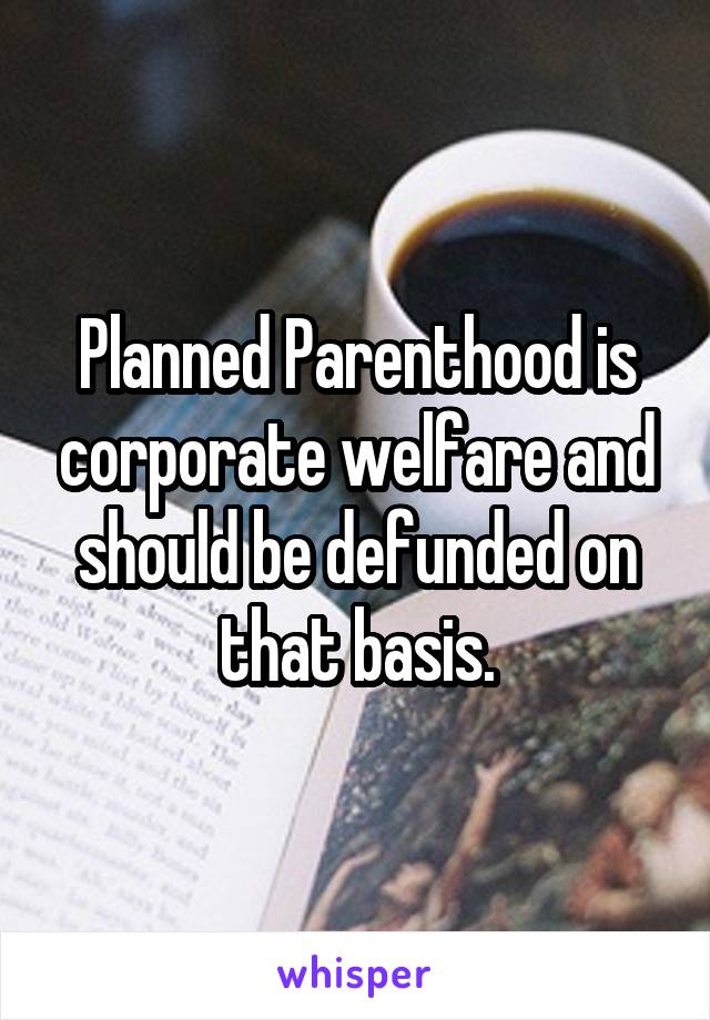 Planned Parenthood is corporate welfare and should be defunded on that basis.