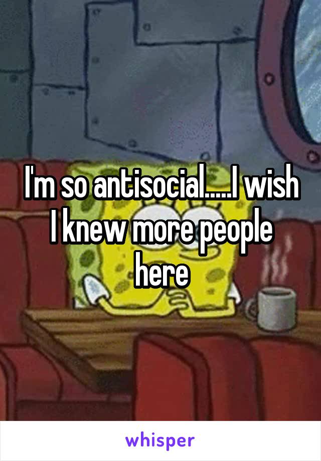 I'm so antisocial.....I wish I knew more people here