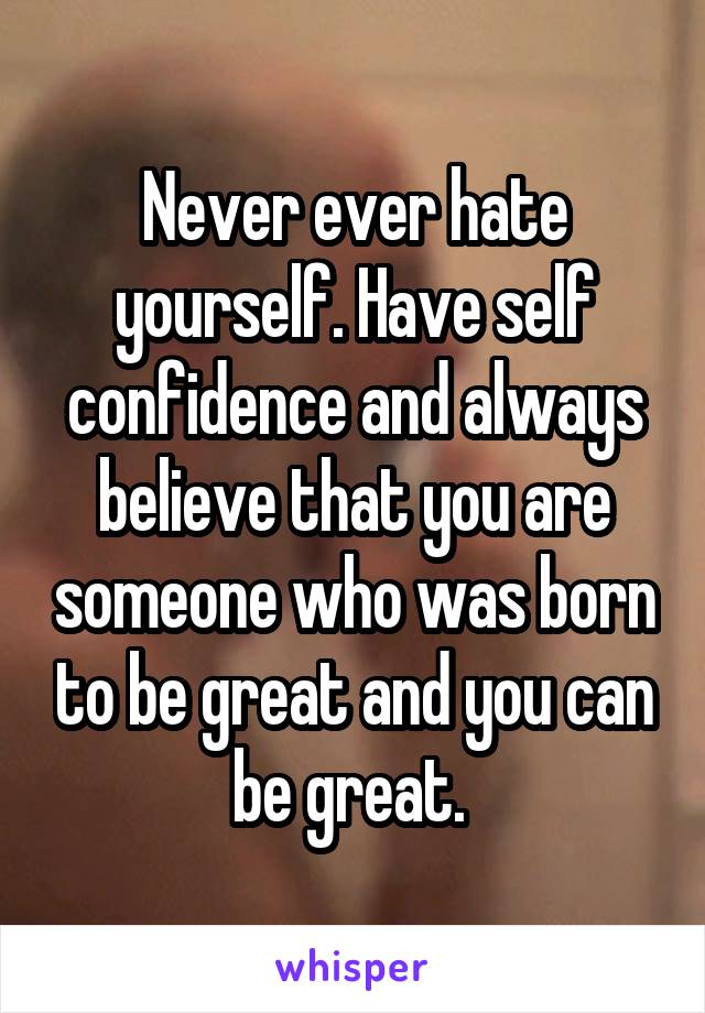 Never ever hate yourself. Have self confidence and always believe that you are someone who was born to be great and you can be great. 