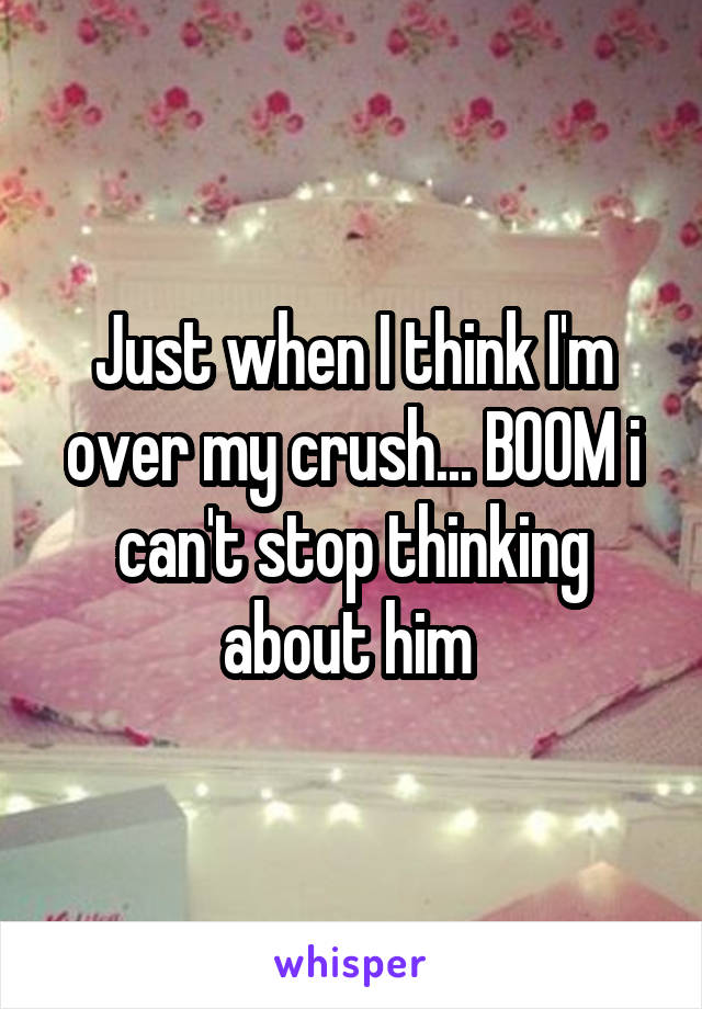 Just when I think I'm over my crush... BOOM i can't stop thinking about him 