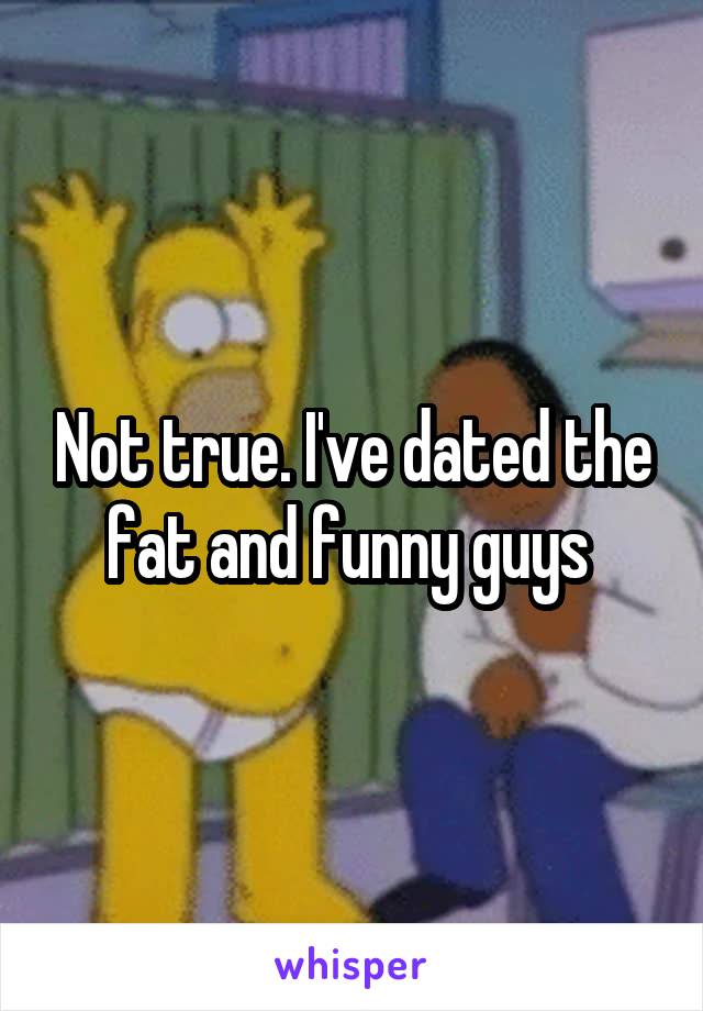 Not true. I've dated the fat and funny guys 