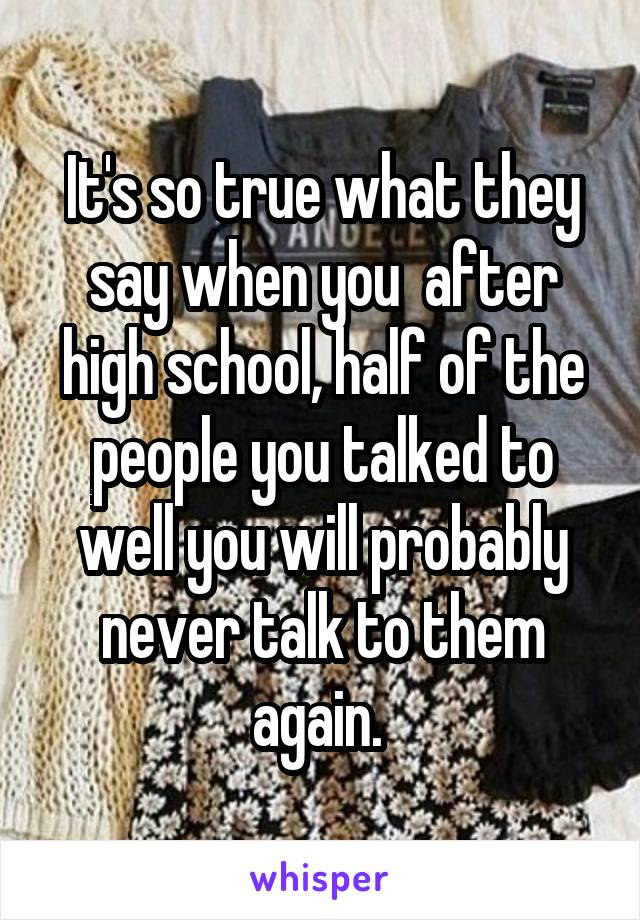 It's so true what they say when you  after high school, half of the people you talked to well you will probably never talk to them again. 