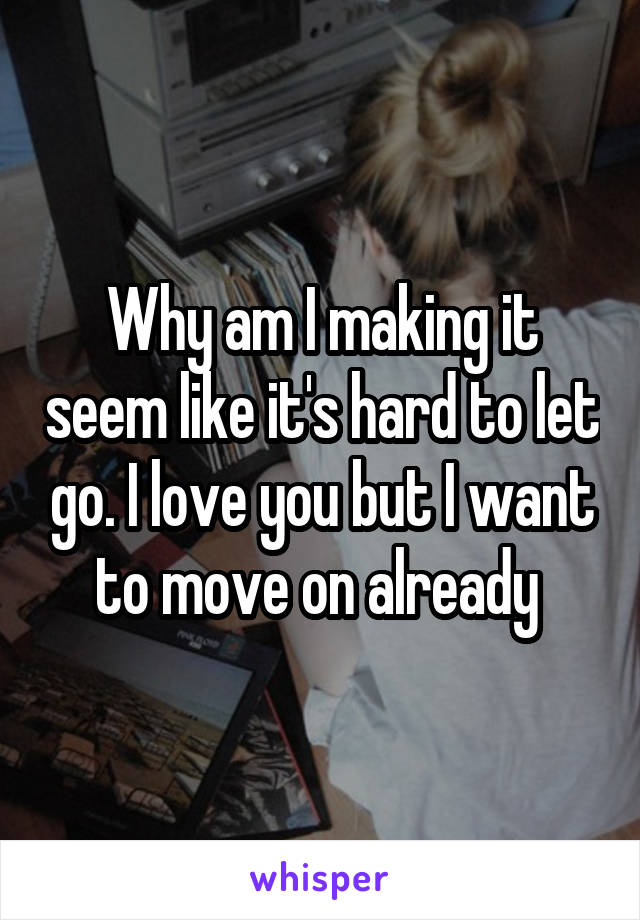 Why am I making it seem like it's hard to let go. I love you but I want to move on already 