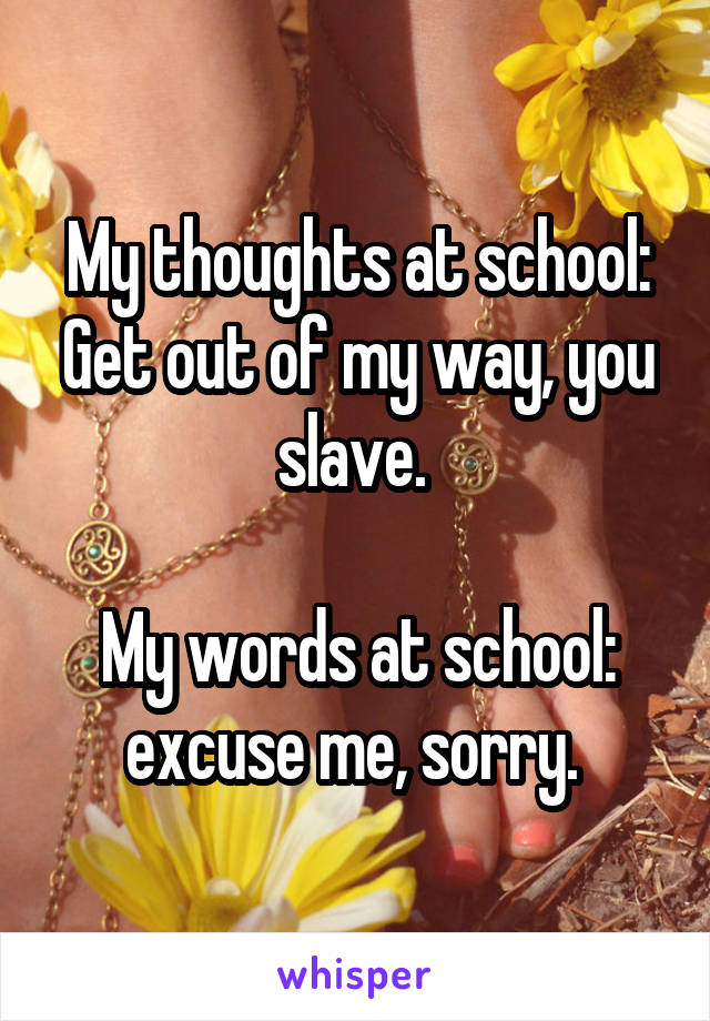 My thoughts at school: Get out of my way, you slave. 

My words at school: excuse me, sorry. 