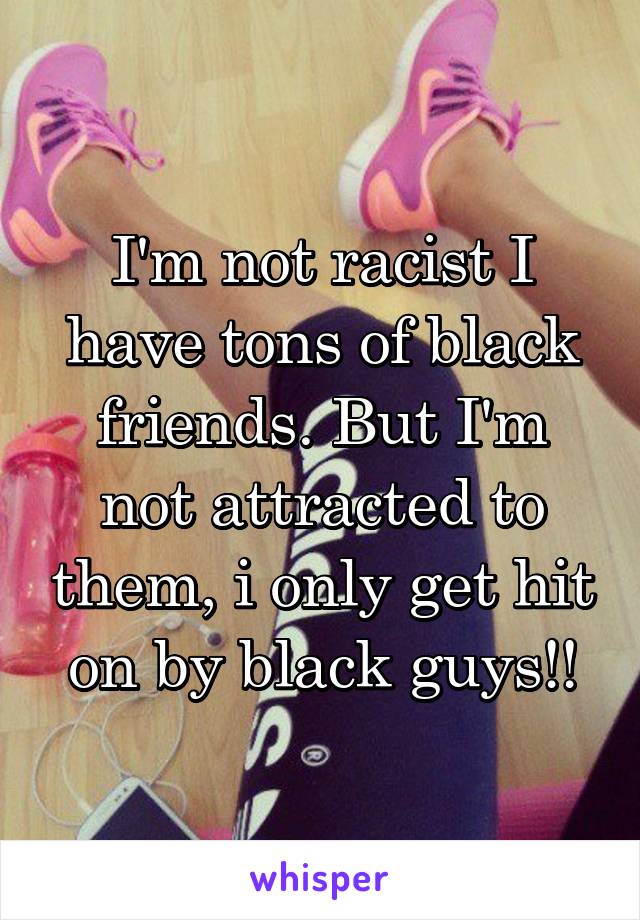 I'm not racist I have tons of black friends. But I'm not attracted to them, i only get hit on by black guys!!