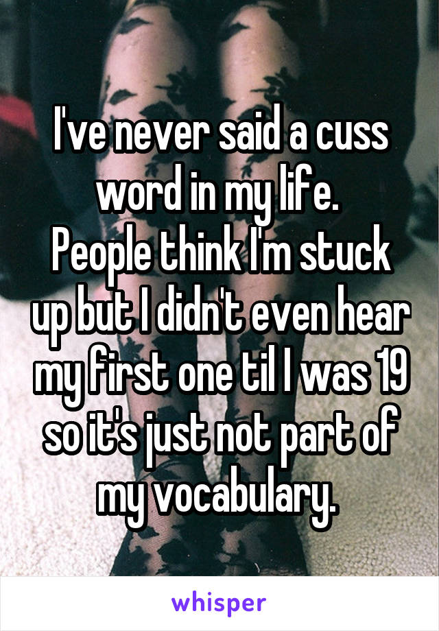 I've never said a cuss word in my life. 
People think I'm stuck up but I didn't even hear my first one til I was 19 so it's just not part of my vocabulary. 