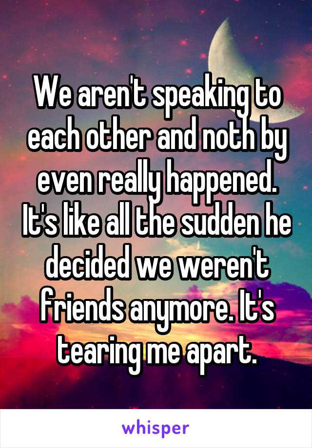 We aren't speaking to each other and noth by even really happened. It's like all the sudden he decided we weren't friends anymore. It's tearing me apart.