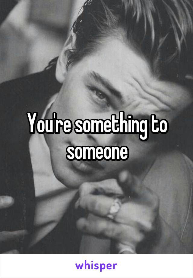 You're something to someone