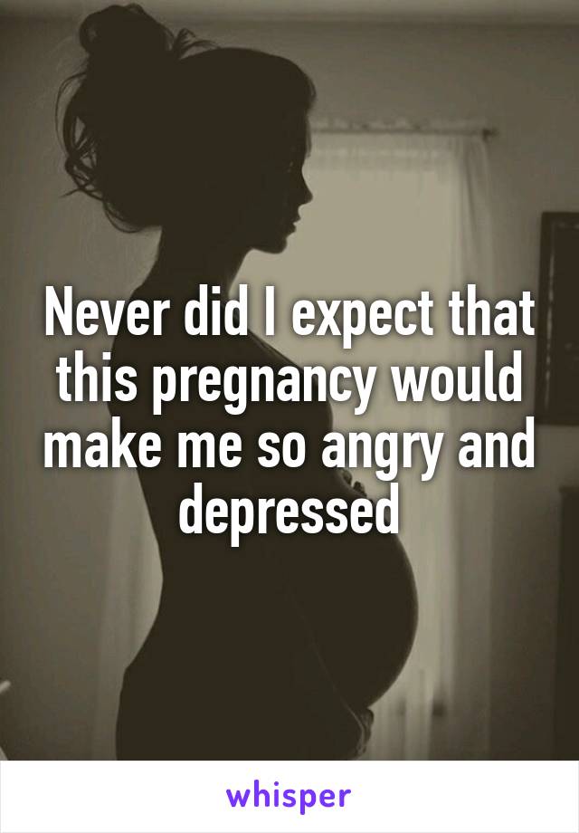 Never did I expect that this pregnancy would make me so angry and depressed
