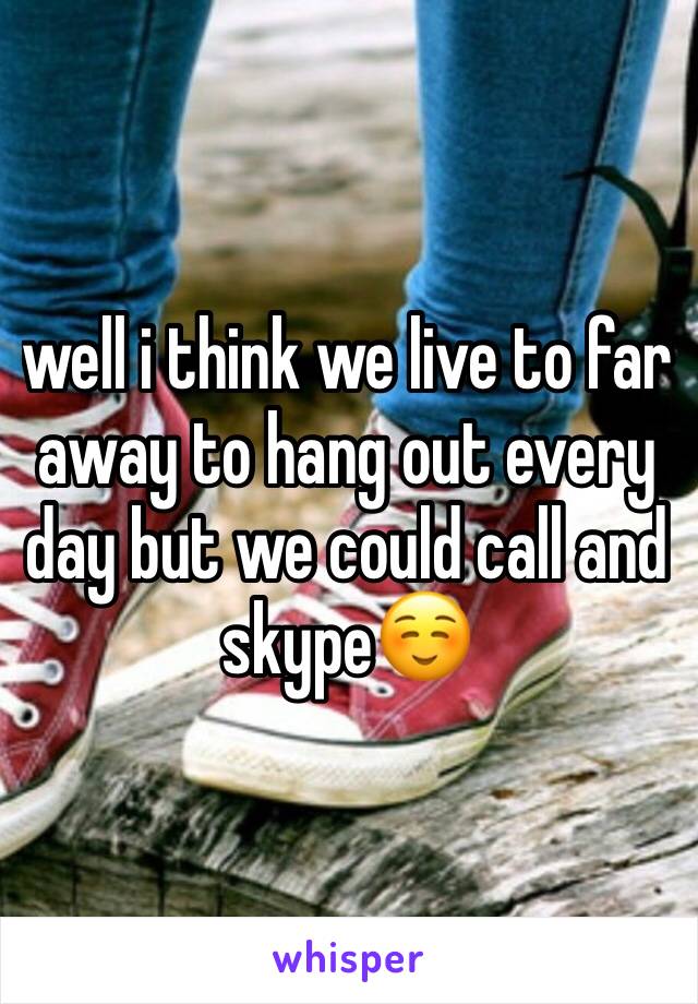 well i think we live to far away to hang out every day but we could call and skype☺️