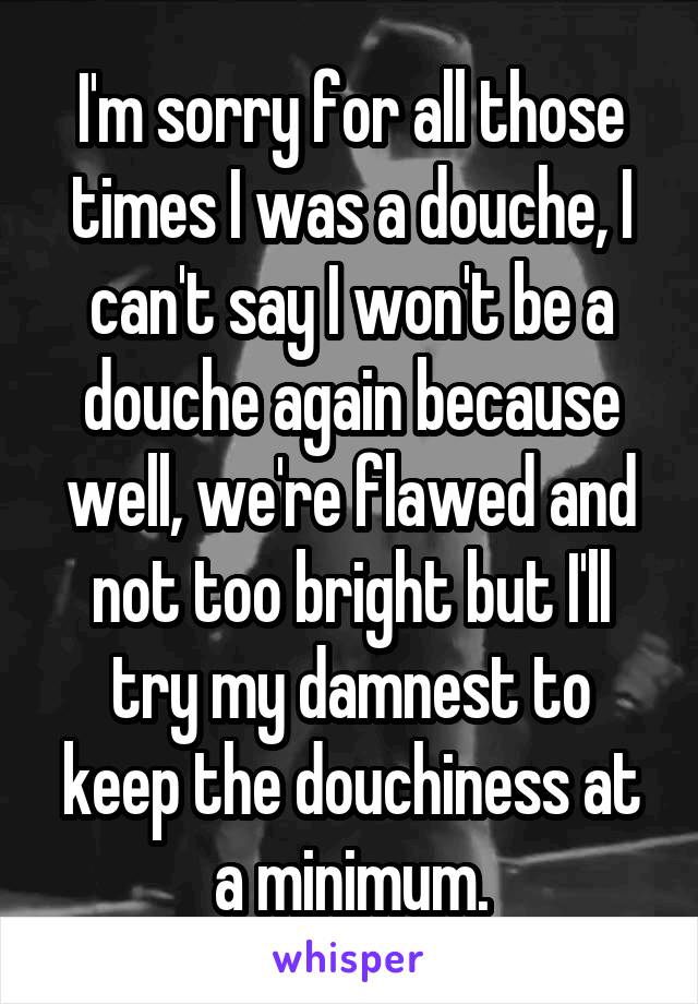 I'm sorry for all those times I was a douche, I can't say I won't be a douche again because well, we're flawed and not too bright but I'll try my damnest to keep the douchiness at a minimum.