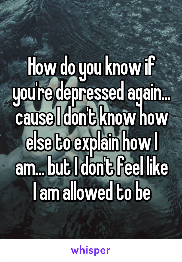 How do you know if you're depressed again... cause I don't know how else to explain how I am... but I don't feel like I am allowed to be