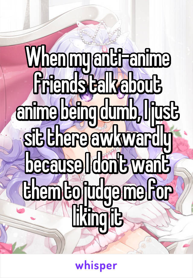 When my anti-anime friends talk about anime being dumb, I just sit there awkwardly because I don't want them to judge me for liking it