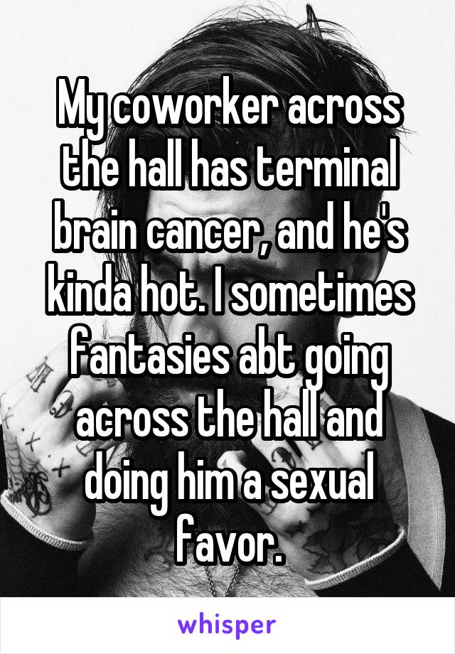 My coworker across the hall has terminal brain cancer, and he's kinda hot. I sometimes fantasies abt going across the hall and doing him a sexual favor.