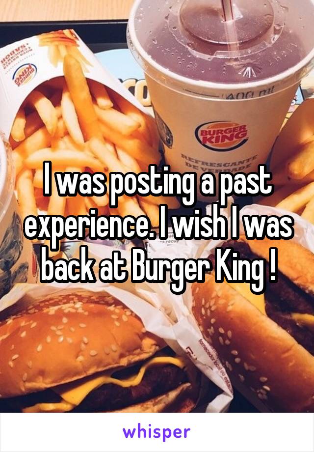 I was posting a past experience. I wish I was back at Burger King !