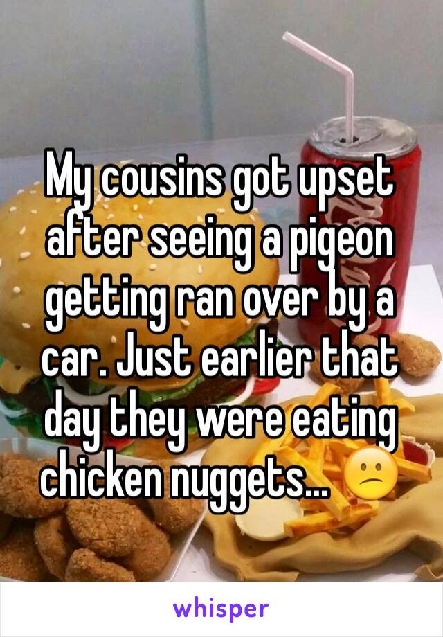 My cousins got upset after seeing a pigeon getting ran over by a car. Just earlier that day they were eating chicken nuggets... 😕
