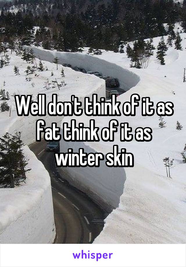 Well don't think of it as fat think of it as winter skin