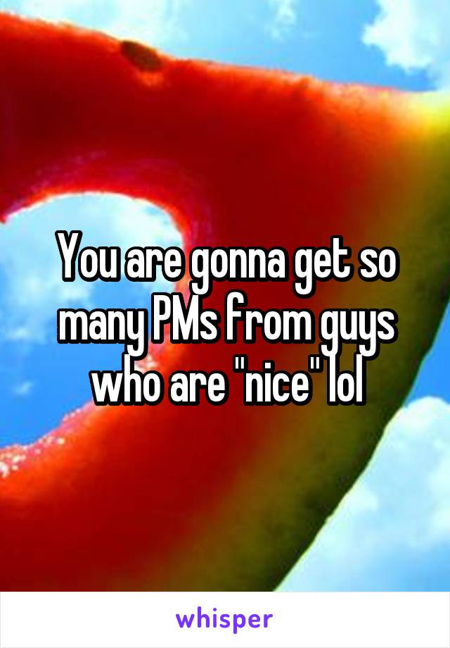 You are gonna get so many PMs from guys who are "nice" lol