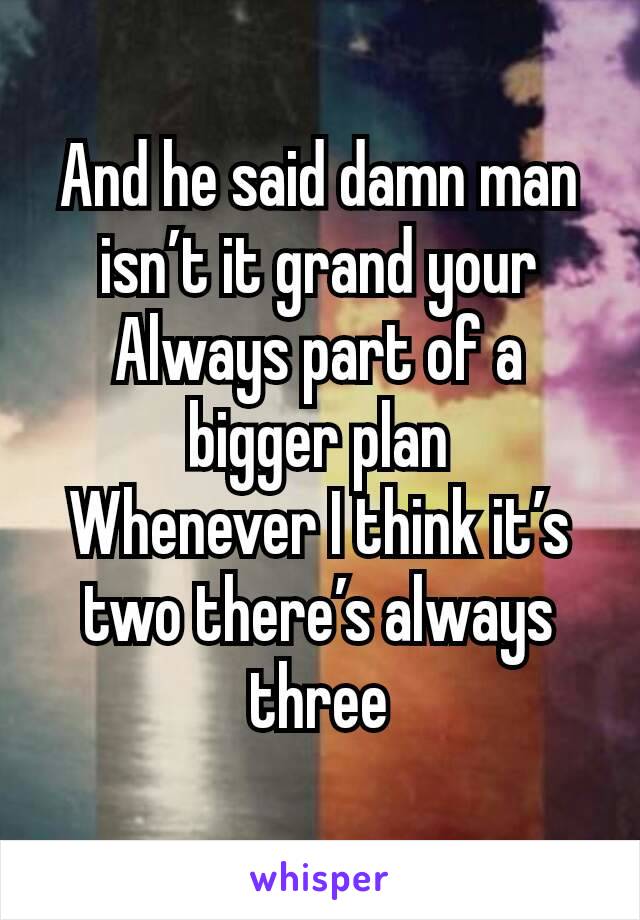 And he said damn man isn’t it grand your
Always part of a bigger plan
Whenever I think it’s two there’s always three