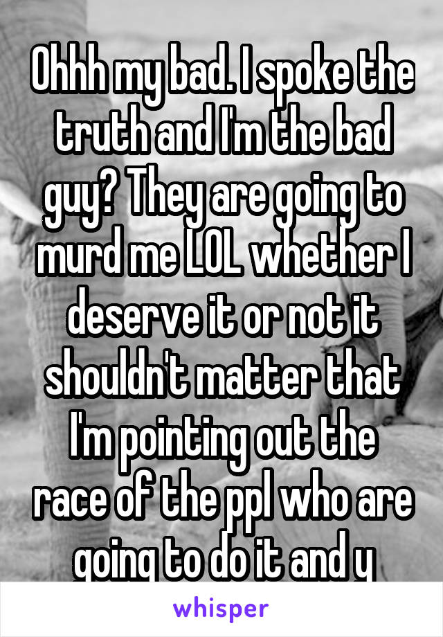 Ohhh my bad. I spoke the truth and I'm the bad guy? They are going to murd me LOL whether I deserve it or not it shouldn't matter that I'm pointing out the race of the ppl who are going to do it and y