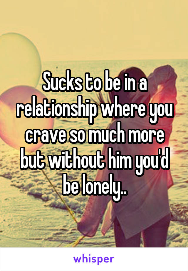Sucks to be in a relationship where you crave so much more but without him you'd be lonely..