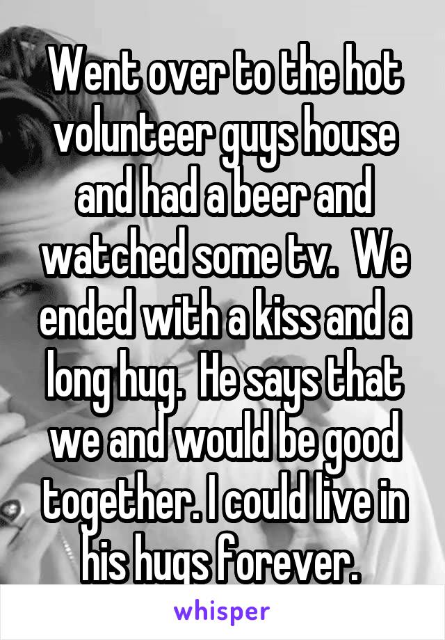Went over to the hot volunteer guys house and had a beer and watched some tv.  We ended with a kiss and a long hug.  He says that we and would be good together. I could live in his hugs forever. 