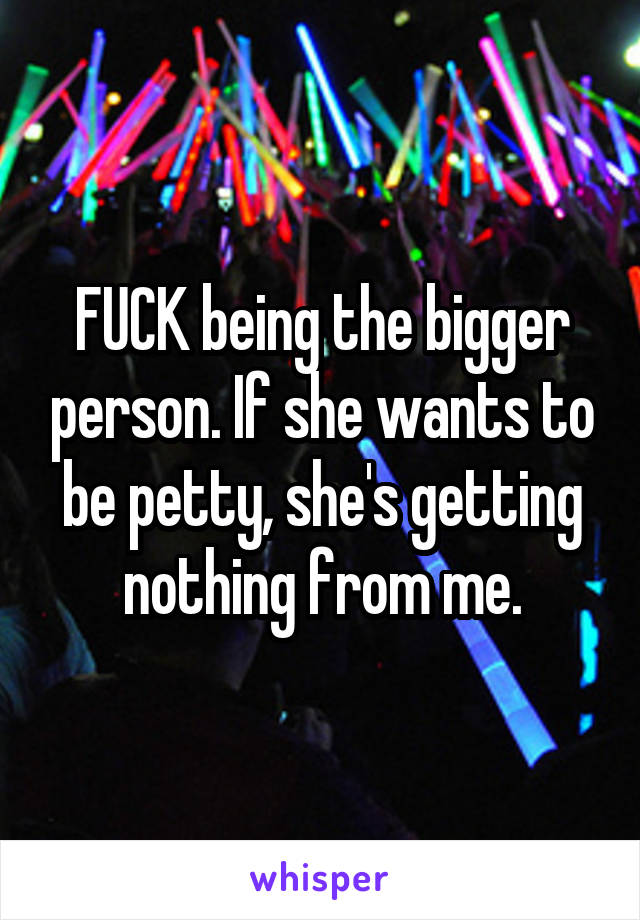 FUCK being the bigger person. If she wants to be petty, she's getting nothing from me.