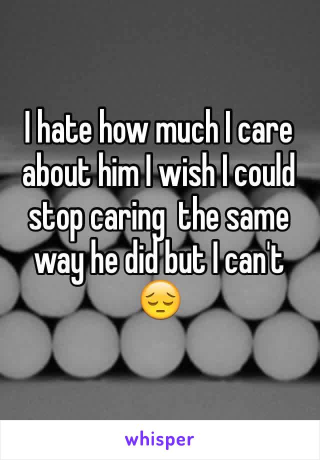 I hate how much I care about him I wish I could stop caring  the same way he did but I can't 😔