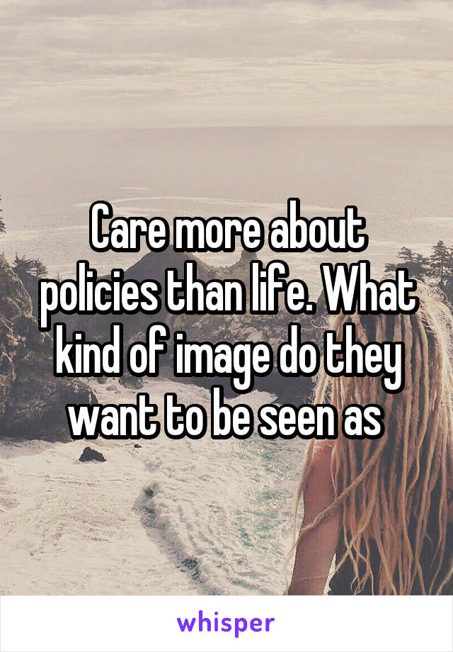 Care more about policies than life. What kind of image do they want to be seen as 